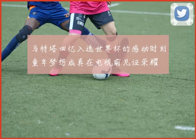 马特塔回忆入选世界杯的感动时刻童年梦想成真在电视前见证荣耀