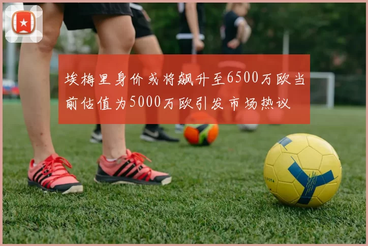 埃梅里身价或将飙升至6500万欧当前估值为5000万欧引发市场热议