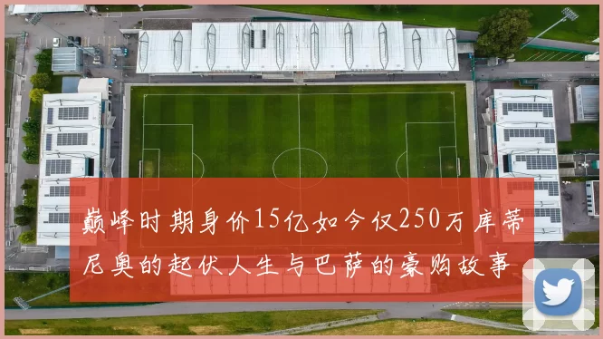 巅峰时期身价15亿如今仅250万库蒂尼奥的起伏人生与巴萨的豪购故事