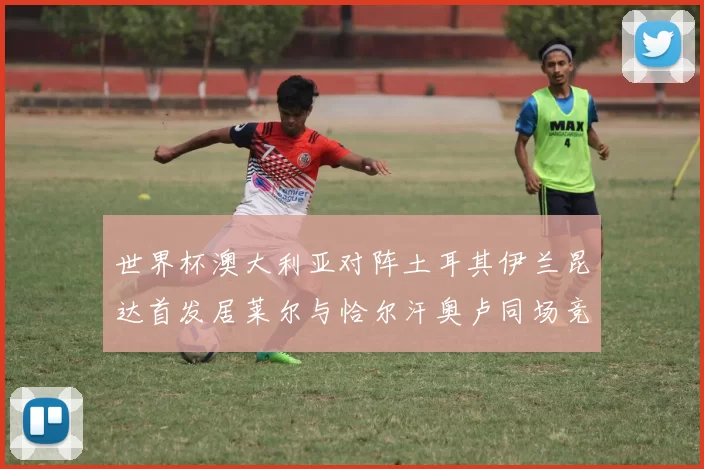 世界杯澳大利亚对阵土耳其伊兰昆达首发居莱尔与恰尔汗奥卢同场竞技
