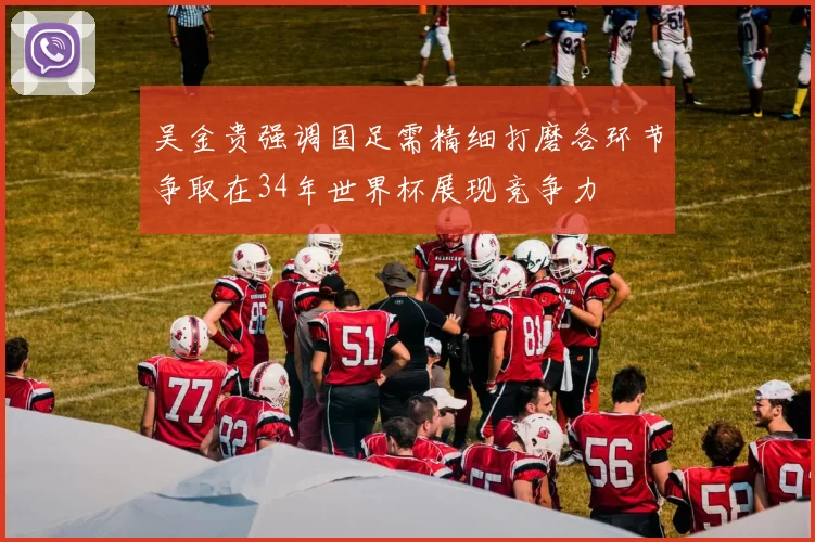 吴金贵强调国足需精细打磨各环节争取在34年世界杯展现竞争力