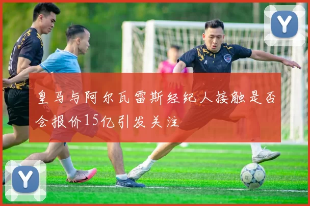 皇马与阿尔瓦雷斯经纪人接触是否会报价15亿引发关注