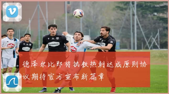 德泽尔比即将执教热刺达成原则协议期待官方宣布新篇章