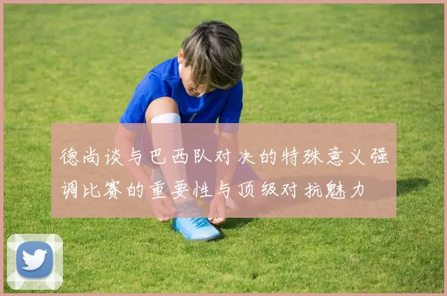 德尚谈与巴西队对决的特殊意义强调比赛的重要性与顶级对抗魅力