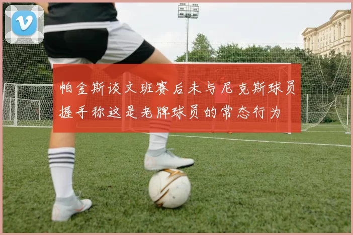帕金斯谈文班赛后未与尼克斯球员握手称这是老牌球员的常态行为