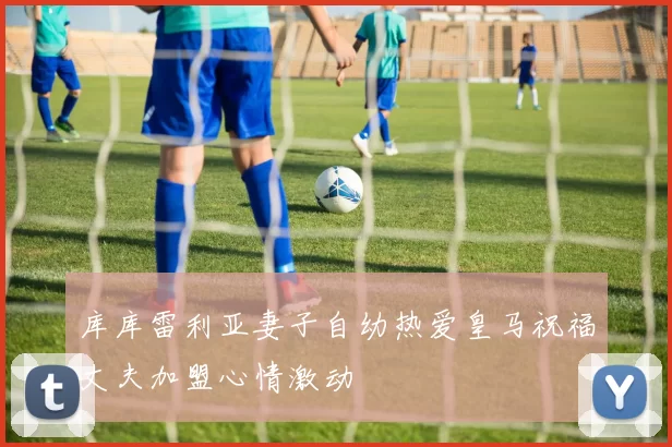 库库雷利亚妻子自幼热爱皇马祝福丈夫加盟心情激动