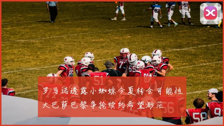 罗马诺透露小蜘蛛今夏转会可能性大巴萨巴黎争抢续约希望渺茫