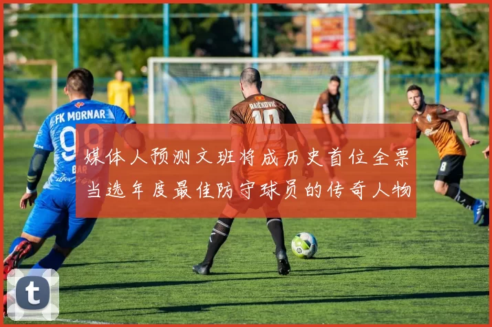 媒体人预测文班将成历史首位全票当选年度最佳防守球员的传奇人物