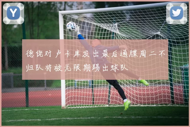 德佬对卢卡库发出最后通牒周二不归队将被无限期踢出球队