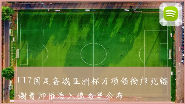 U17国足备战亚洲杯万项领衔邝兆镭谢晋帅惟浩入选名单公布