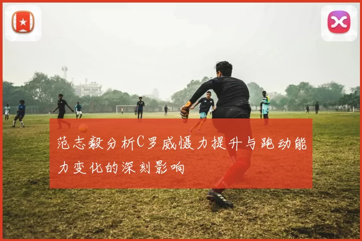 范志毅分析C罗威慑力提升与跑动能力变化的深刻影响