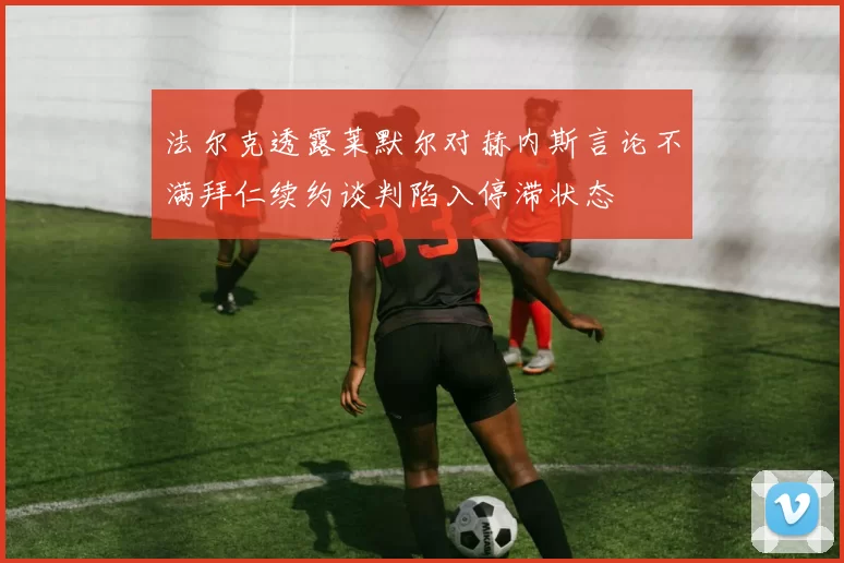 法尔克透露莱默尔对赫内斯言论不满拜仁续约谈判陷入停滞状态