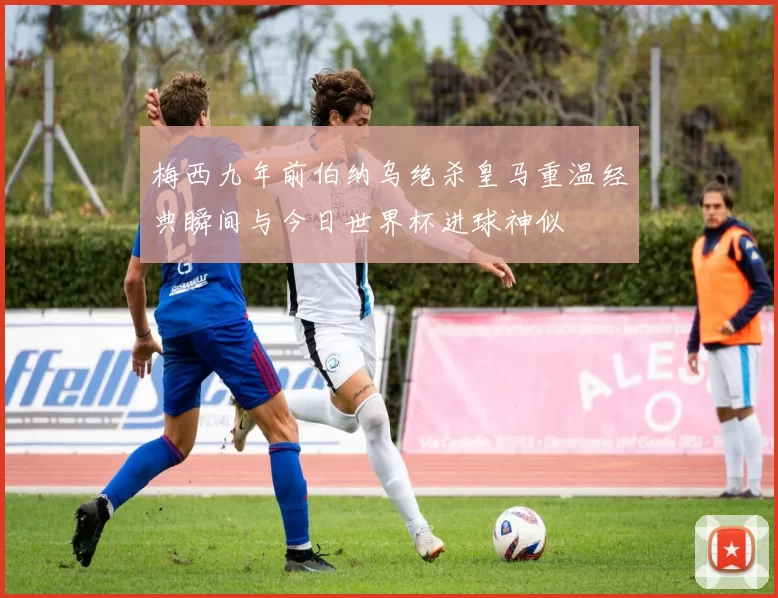 梅西九年前伯纳乌绝杀皇马重温经典瞬间与今日世界杯进球神似