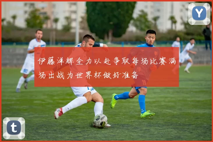 伊藤洋辉全力以赴争取每场比赛满场出战为世界杯做好准备