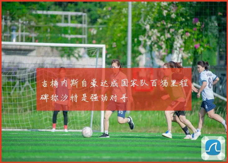 吉梅内斯自豪达成国家队百场里程碑称沙特是强劲对手