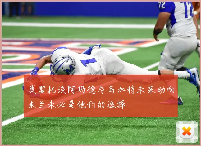 莫雷托谈阿玛德与乌加特未来动向米兰未必是他们的选择