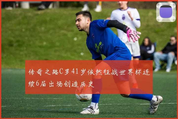 传奇之路C罗41岁依然征战世界杯连续6届出场创造历史