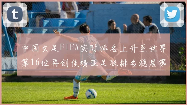 中国女足FIFA实时排名上升至世界第16位再创佳绩亚足联排名稳居第4位